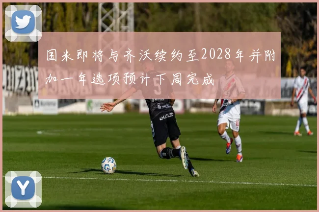 国米即将与齐沃续约至2028年并附加一年选项预计下周完成