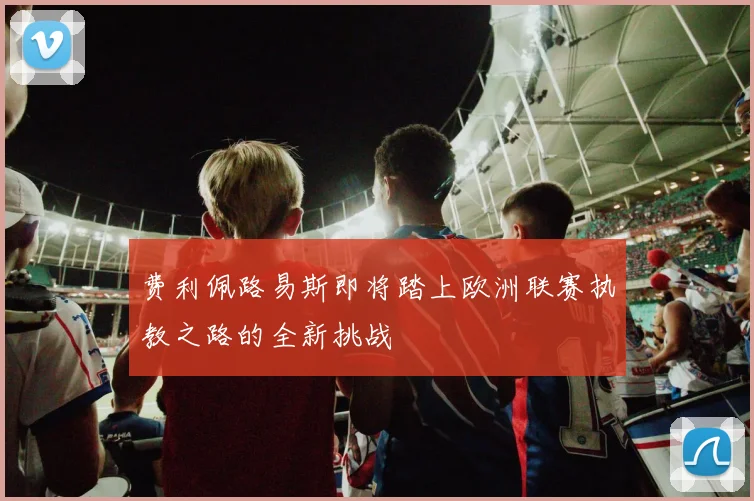 费利佩路易斯即将踏上欧洲联赛执教之路的全新挑战