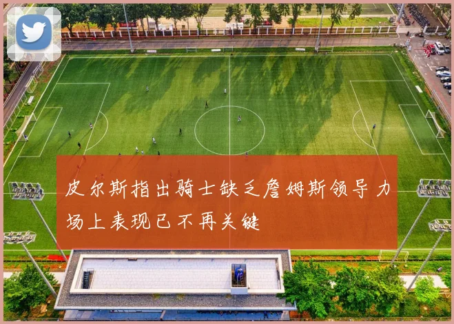 皮尔斯指出骑士缺乏詹姆斯领导力场上表现已不再关键