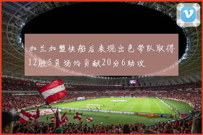 加兰加盟快船后表现出色带队取得12胜5负场均贡献20分6助攻