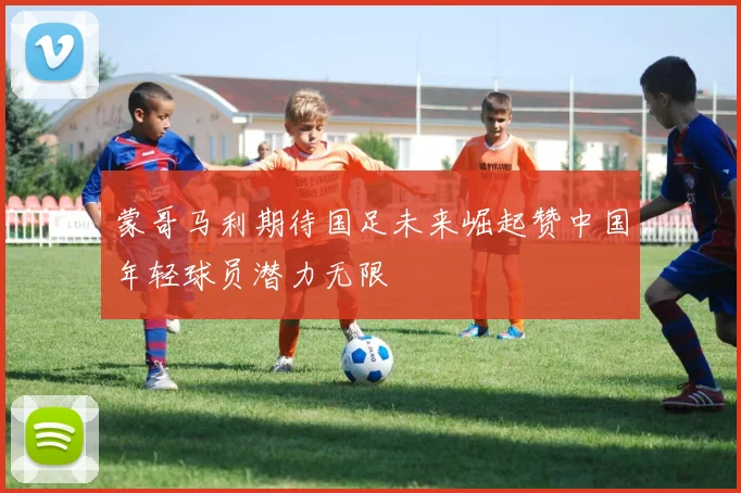 蒙哥马利期待国足未来崛起赞中国年轻球员潜力无限
