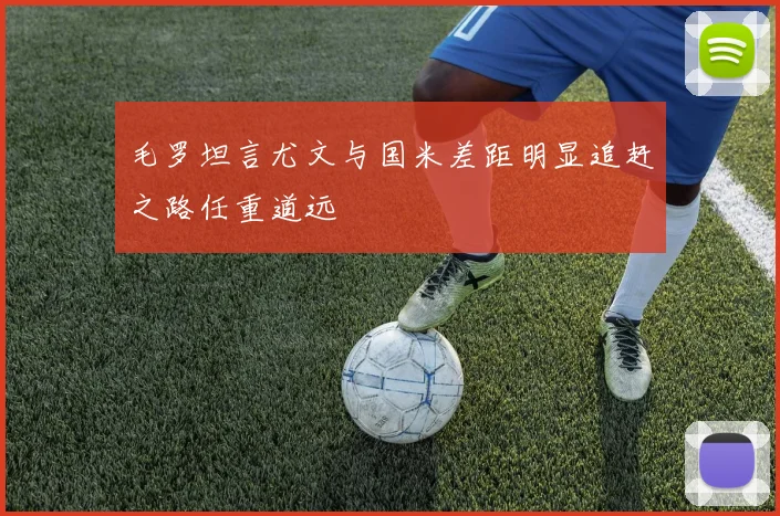 毛罗坦言尤文与国米差距明显追赶之路任重道远