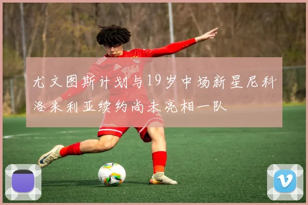 尤文图斯计划与19岁中场新星尼科洛米利亚续约尚未亮相一队