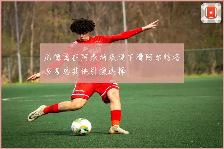 厄德高在阿森纳表现下滑阿尔特塔或考虑其他引援选择