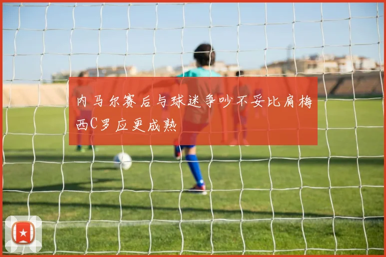 内马尔赛后与球迷争吵不妥比肩梅西C罗应更成熟