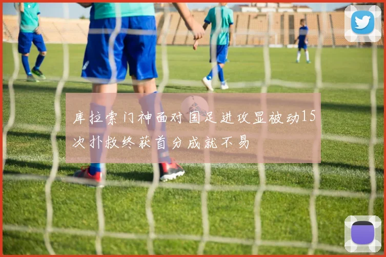 库拉索门神面对国足进攻显被动15次扑救终获首分成就不易
