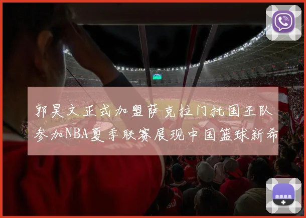 郭昊文正式加盟萨克拉门托国王队参加NBA夏季联赛展现中国篮球新希望