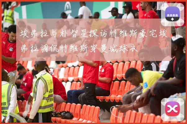 埃弗拉与朴智星探访特维斯豪宅埃弗拉调侃特维斯穿曼城球衣