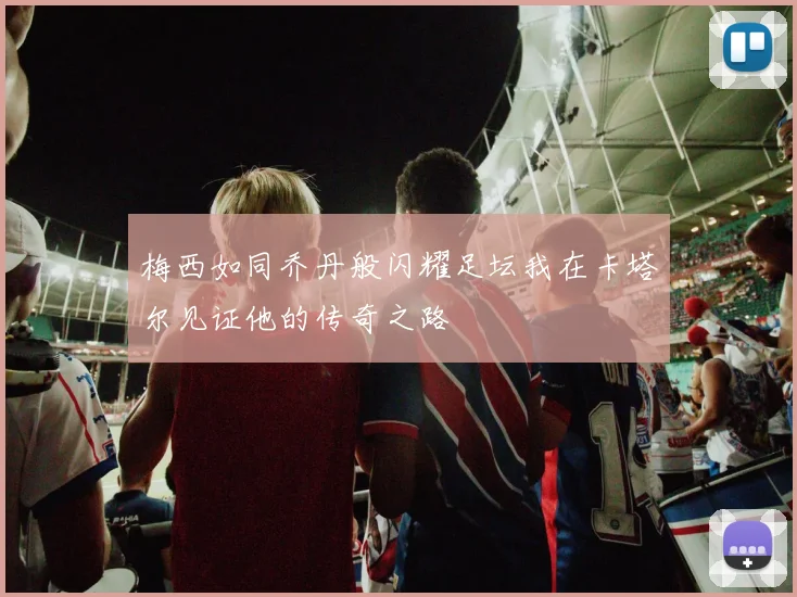 梅西如同乔丹般闪耀足坛我在卡塔尔见证他的传奇之路