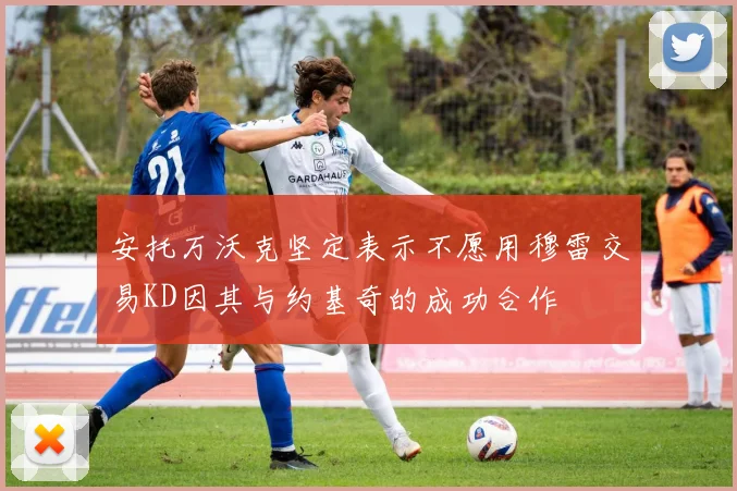 安托万沃克坚定表示不愿用穆雷交易KD因其与约基奇的成功合作