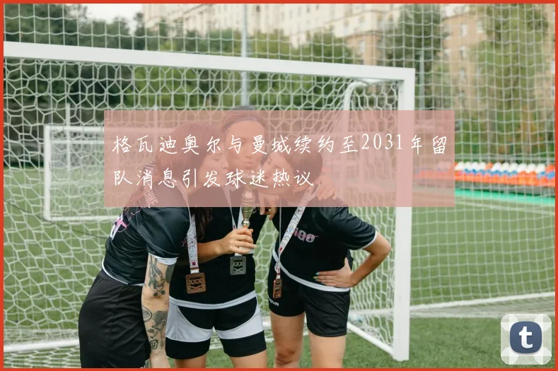 格瓦迪奥尔与曼城续约至2031年留队消息引发球迷热议