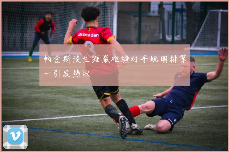 帕金斯谈生涯最难缠对手姚明排第一引发热议