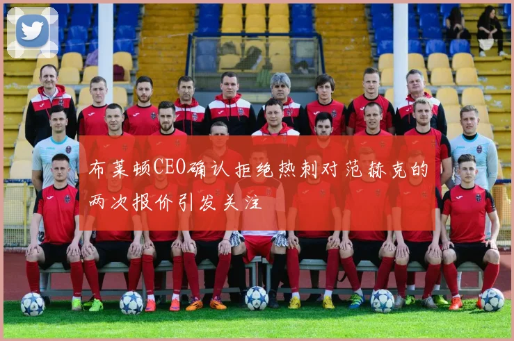 布莱顿CEO确认拒绝热刺对范赫克的两次报价引发关注