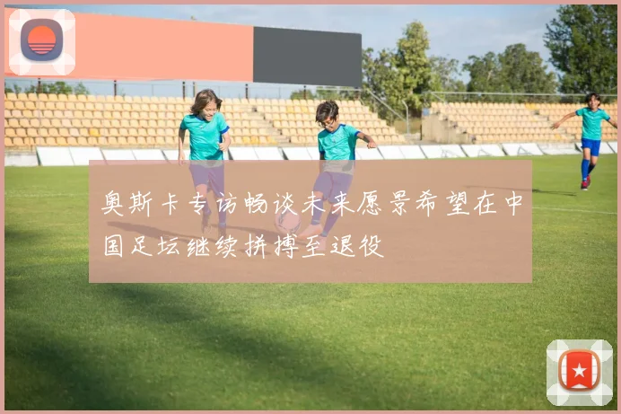 奥斯卡专访畅谈未来愿景希望在中国足坛继续拼搏至退役