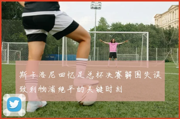 斯卡洛尼回忆足总杯决赛解围失误致利物浦绝平的关键时刻