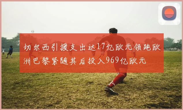 切尔西引援支出达17亿欧元领跑欧洲巴黎紧随其后投入969亿欧元