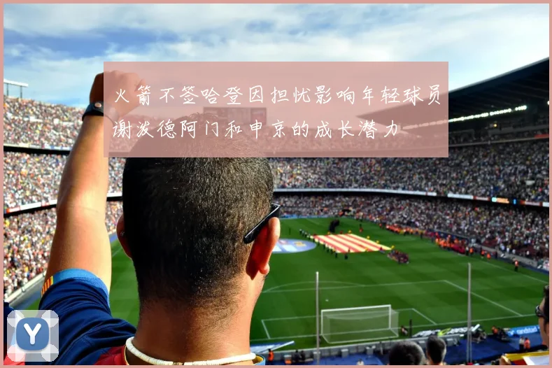 火箭不签哈登因担忧影响年轻球员谢泼德阿门和申京的成长潜力