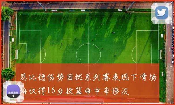 恩比德伤势困扰系列赛表现下滑场均仅得16分投篮命中率惨淡