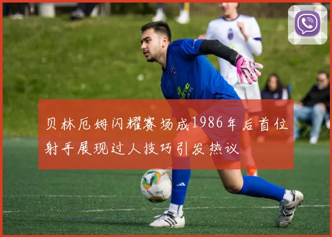 贝林厄姆闪耀赛场成1986年后首位射手展现过人技巧引发热议