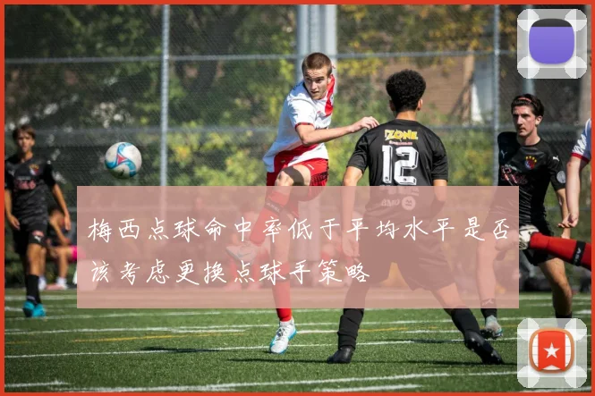 梅西点球命中率低于平均水平是否该考虑更换点球手策略