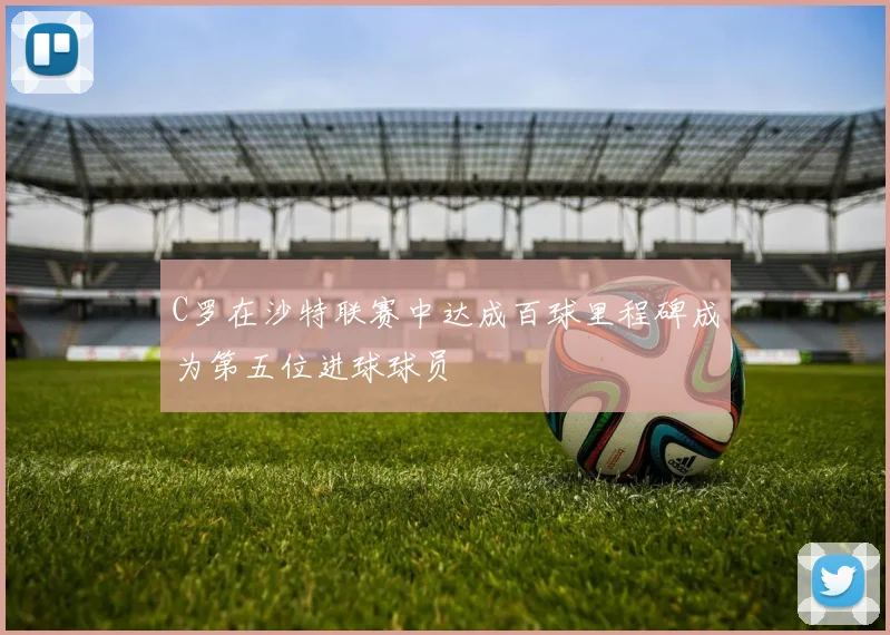 C罗在沙特联赛中达成百球里程碑成为第五位进球球员