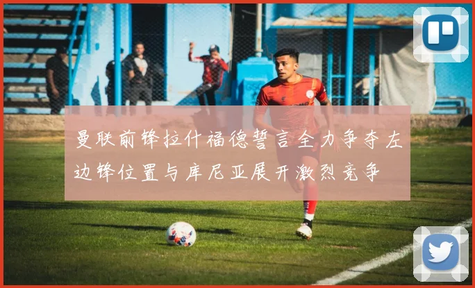 曼联前锋拉什福德誓言全力争夺左边锋位置与库尼亚展开激烈竞争