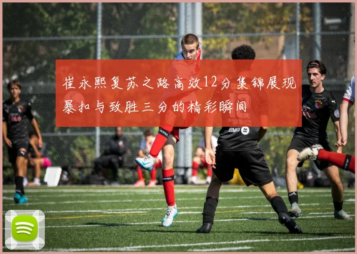 崔永熙复苏之路高效12分集锦展现暴扣与致胜三分的精彩瞬间