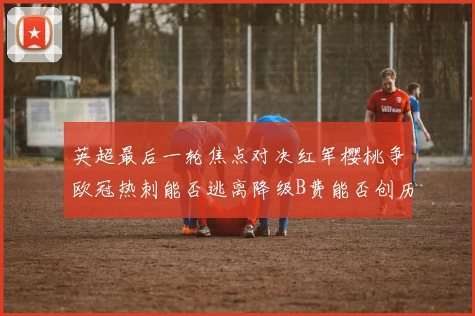 英超最后一轮焦点对决红军樱桃争欧冠热刺能否逃离降级B费能否创历史新高