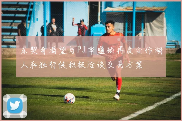 东契奇渴望与PJ华盛顿再度合作湖人和独行侠积极洽谈交易方案