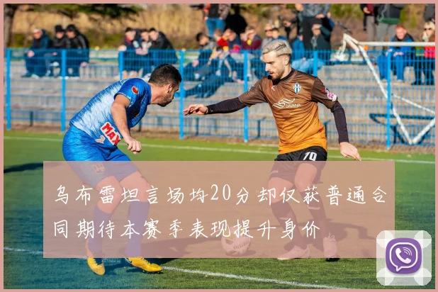 乌布雷坦言场均20分却仅获普通合同期待本赛季表现提升身价